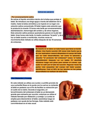TIPOS DE ABORTO
­ Por envenenamiento salino
Se extrae el líquido amniótico dentro de la bolsa que proteje al
bebé. Se introduce una larga aguja a través del abdómen de la
madre, hasta la bolsa amniótica y se inyecta en su lugar una
solución salina concentrada. El bebé ingiere esta solución que
le producirá la muerte 12 horas más tarde por envenenamiento,
deshidratación, hemorragia del cerebro y de otros órganos.
Esta solución salina produce quemaduras graves en la piel del
bebé. Unas horas más tarde, la madre comienza "el parto" y da a
luz un bebé muerto o moribundo, muchas veces en
movimiento.Este método se utiliza después de las 16 semanas
de embarazo.
­ Por Succión
Se  inserta  en  el útero  un  tubo hueco que tiene un borde
afilado.   Una  fuerte   succión  (28  veces  más  fuerte  que  la
de  una  aspiradora  casera) despedaza el cuerpo del bebé
que  se  está  desarrollando,  así  como  la  placenta  y
absorbe  "el  producto  del  embarazo"  (osea,  el  bebé),
depositándolo  después  en  un  balde.   El  abortista
introduce  luego  una  pinza  para  extraer  el  cráneo,  que
suele  no  salir  por  el  tubo  de  succión.  Algunas  veces  las
partes  más  pequeñas  del  cuerpo  del  bebé  pueden
identificarse.   Casi  el  95%  de  los  abortos  en  los  países
desarrollados se realizan de esta forma.

­ Por Dilatación y Curetaje
En este método se utiliza una cureta o cuchillo provisto de
una cucharilla filosa en la punta con la cual se va cortando
al bebé en pedazos con el fin de facilitar su extracción por
el cuello de la matriz. Durante el segundo y el
tercertrimestre del embarazo el bebé es ya demasiado
grande para extraerlo por succión; entonces se utiliza el
método llamado por dilatación y curetaje. La cureta se
emplea para desmembrar al bebé, sacándose luego en
pedazos con ayuda de los forceps. Este método está
convirtiéndose en el más usual.

 