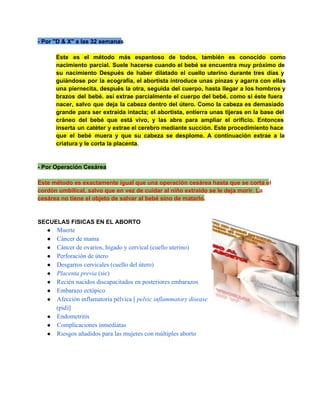 ­ Por "D & X" a las 32 semanas
Este  es  el  método  más  espantoso  de  todos,  también  es  conocido  como
nacimiento  parcial.  Suele  hacerse  cuando  el  bebé  se  encuentra  muy  próximo  de
su   nacimiento  Después  de  haber  dilatado  el  cuello  uterino  durante  tres  días  y
guiándose  por  la  ecografía,  el  abortista  introduce  unas  pinzas  y  agarra  con  ellas
una  piernecita,  después la  otra, seguida  del  cuerpo,  hasta  llegar  a  los hombros y
brazos  del  bebé.  así  extrae  parcialmente  el  cuerpo  del  bebé,  como  si  éste  fuera
nacer,  salvo  que  deja  la  cabeza  dentro  del  útero.  Como  la  cabeza  es  demasiado
grande  para  ser  extraída  intacta;  el abortista,  entierra  unas  tijeras  en  la  base  del
cráneo  del  bebé  que   está  vivo,  y  las  abre  para  ampliar  el  orificio.  Entonces
inserta  un  catéter  y extrae el cerebro mediante succión. Este procedimiento  hace
que  el  bebé  muera  y  que  su  cabeza  se  desplome.  A  continuación  extrae  a  la
criatura y le corta la placenta.

­ Por Operación Cesárea
Este método es exactamente igual que una operación cesárea hasta que se corta el
cordón umbilical, salvo que en vez de cuidar al niño extraído se le deja morir. La
cesárea no tiene el objeto de salvar al bebé sino de matarlo.

SECUELAS FISICAS EN EL ABORTO
● Muerte
● Cáncer de mama
● Cáncer de ovarios, hígado y cervical (cuello uterino)
● Perforación de útero
● Desgarros cervicales (cuello del útero)
● Placenta previa (sic)
● Recién nacidos discapacitados en posteriores embarazos
● Embarazo ectópico
● Afección inflamatoria pélvica [ pelvic inflammatory disease

(pid)]
● Endometritis
● Complicaciones inmediatas
● Riesgos añadidos para las mujeres con múltiples aborto

 