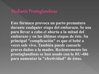 Este fármaco provoca un parto prematuro 
durante cualquier etapa del embarazo. Se usa 
para llevar a cabo el aborto a la mitad del 
embarazo y en las últimas etapas de éste. Su 
principal "complicación" es que el bebé a 
veces sale vivo. También puede causarle 
graves daños a la madre. Recientemente las 
prostaglandinas se han usado con la RU-486 
para aumentar la "efectividad" de éstas. 
