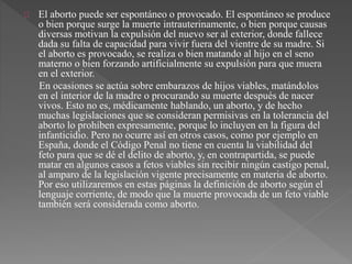 El aborto puede ser espontáneo o provocado. El espontáneo se produce 
o bien porque surge la muerte intrauterinamente, o bien porque causas 
diversas motivan la expulsión del nuevo ser al exterior, donde fallece 
dada su falta de capacidad para vivir fuera del vientre de su madre. Si 
el aborto es provocado, se realiza o bien matando al hijo en el seno 
materno o bien forzando artificialmente su expulsión para que muera 
en el exterior. 
En ocasiones se actúa sobre embarazos de hijos viables, matándolos 
en el interior de la madre o procurando su muerte después de nacer 
vivos. Esto no es, médicamente hablando, un aborto, y de hecho 
muchas legislaciones que se consideran permisivas en la tolerancia del 
aborto lo prohíben expresamente, porque lo incluyen en la figura del 
infanticidio. Pero no ocurre así en otros casos, como por ejemplo en 
España, donde el Código Penal no tiene en cuenta la viabilidad del 
feto para que se dé el delito de aborto, y, en contrapartida, se puede 
matar en algunos casos a fetos viables sin recibir ningún castigo penal, 
al amparo de la legislación vigente precisamente en materia de aborto. 
Por eso utilizaremos en estas páginas la definición de aborto según el 
lenguaje corriente, de modo que la muerte provocada de un feto viable 
también será considerada como aborto. 
 