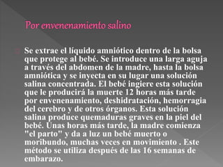 Se extrae el líquido amniótico dentro de la bolsa 
que protege al bebé. Se introduce una larga aguja 
a través del abdomen de la madre, hasta la bolsa 
amniótica y se inyecta en su lugar una solución 
salina concentrada. El bebé ingiere esta solución 
que le producirá la muerte 12 horas más tarde 
por envenenamiento, deshidratación, hemorragia 
del cerebro y de otros órganos. Esta solución 
salina produce quemaduras graves en la piel del 
bebé. Unas horas más tarde, la madre comienza 
"el parto" y da a luz un bebé muerto o 
moribundo, muchas veces en movimiento . Este 
método se utiliza después de las 16 semanas de 
embarazo. 
 
