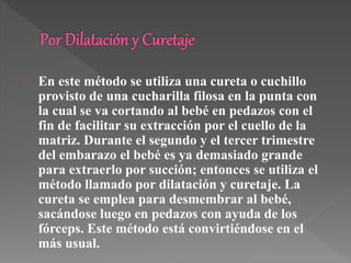 En este método se utiliza una cureta o cuchillo 
provisto de una cucharilla filosa en la punta con 
la cual se va cortando al bebé en pedazos con el 
fin de facilitar su extracción por el cuello de la 
matriz. Durante el segundo y el tercer trimestre 
del embarazo el bebé es ya demasiado grande 
para extraerlo por succión; entonces se utiliza el 
método llamado por dilatación y curetaje. La 
cureta se emplea para desmembrar al bebé, 
sacándose luego en pedazos con ayuda de los 
fórceps. Este método está convirtiéndose en el 
más usual. 
 