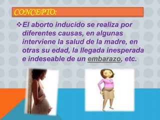 CONCEPTO: 
El aborto inducido se realiza por 
diferentes causas, en algunas 
interviene la salud de la madre, en 
otras su edad, la llegada inesperada 
e indeseable de un embarazo, etc. 
 