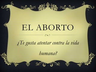 EL ABORTO 
¿Te gusta atentar contra la vida 
humana? 
 