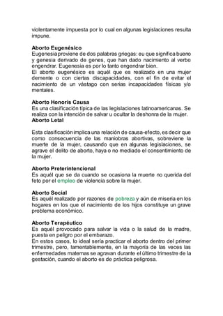 violentamente impuesta por lo cual en algunas legislaciones resulta
impune.
Aborto Eugenésico
Eugenesiaproviene de dos palabras griegas: eu que significa bueno
y genesia derivado de genes, que han dado nacimiento al verbo
engendrar. Eugenesia es por lo tanto engendrar bien.
El aborto eugenésico es aquél que es realizado en una mujer
demente o con ciertas discapacidades, con el fin de evitar el
nacimiento de un vástago con serias incapacidades físicas y/o
mentales.
Aborto Honoris Causa
Es una clasificación típica de las legislaciones latinoamericanas. Se
realiza con la intención de salvar u ocultar la deshonra de la mujer.
Aborto Letal
Esta clasificaciónimplica una relación de causa-efecto,es decir que
como consecuencia de las maniobras abortivas, sobreviene la
muerte de la mujer, causando que en algunas legislaciones, se
agrave el delito de aborto, haya o no mediado el consentimiento de
la mujer.
Aborto Preterintencional
Es aquél que se da cuando se ocasiona la muerte no querida del
feto por el empleo de violencia sobre la mujer.
Aborto Social
Es aquél realizado por razones de pobreza y aún de miseria en los
hogares en los que el nacimiento de los hijos constituye un grave
problema económico.
Aborto Terapéutico
Es aquél provocado para salvar la vida o la salud de la madre,
puesta en peligro por el embarazo.
En estos casos, lo ideal sería practicar el aborto dentro del primer
trimestre, pero, lamentablemente, en la mayoría de las veces las
enfermedades maternas se agravan durante el último trimestre de la
gestación, cuando el aborto es de práctica peligrosa.
 