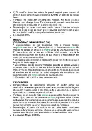  b) El condón femenino cubre la pared vaginal para retener el
semen. Este condón puede utilizarse durante un periodo de varias
horas.
 Ventajas: no necesitan prescripción médica. No tiene efectos
tóxicos para el organismo. Es el único método anticonceptivo con
alto grado de efectividad en la prevención del ITS.
 Desventajas: en raras ocasiones puede causar irritación, en cuyo
caso se debe dejar de usar. Su efectividad disminuye por el uso
incorrecto del condón acompañado de espermicidas.
 Efectividad: 90%

OTROS
(DISPOSITIVO INTRAUTERINO DIU)
* Características: es un dispositivo más o menos flexible
de plástico en forma de T de espiral con un filamento de cobre. Un
medico le coloca en el útero o matriz luego de una revisión previa.
El mecanismo de acción es múltiple; básicamente cambia la
composición química del medio, lo que impide la fecundación del
ovulo por los espermatozoides.
* Ventajas: pueden utilizarse hasta por 5 años y el medico es quien
lo quita de forma segura.
* Desventajas: puede generar molestias cuando se coloca y puede
moverse y no cumplir su función. Además debe revisarse cada 6
meses y no se recomienda su oso antes de los 18 años. Lo coloca
el medico en el centro de salud después de considerar las
características y la historia clínica de cada paciente.
* Efectividad: 95 – 99% si esta bien colocado.
VASECTOMÍA
 Características: la vasectomía consiste en cortar cerrar los
conductos deferentes para evitar que loe espermatozoides lleguen
al exterior. Pasados dos o tres meses de la vasectomía, el semen
eyaculado no contiene espermatozoides.
 Ventajas: Es el método más seguro para aquellos hombres que ya
tienen hijos, que son sexualmente activos y quieren evitar nuevos
embarazos. Por lo mismo no es recomendable para los jóvenes. La
vasectomía es muy efectiva y sencilla de realizar; no afecta a la vida
sexual del hombre y es muy segura si esta bien realizada.
 Desventajas: Cuando se realiza no se debe tener relaciones
sexuales durante una semana, y luego se recomienda usar condón
durante 40 a 70 días para tener certeza de la esterilidad total.
 Efectividad: Mayor del 99%.
 