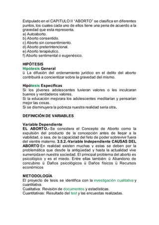 Estipulado en el CAPITULO II “ABORTO” se clasifica en diferentes
puntos, los cuales cada uno de ellos tiene una pena de acuerdo a la
gravedad que esta representa.
a) Autoaborto.
b) Aborto consentido.
c) Aborto sin consentimiento.
d) Aborto preterintencional.
e) Aborto terapéutico.
f) Aborto sentimental o eugenésico.
HIPÓTESIS
Hipótesis General
ü La difusión del ordenamiento jurídico en el delito del aborto
contribuirá a concientizar sobre la gravedad del mismo.
Hipótesis Específicas
Si los jóvenes adolescentes tuvieran valores o les inculcaran
buenos y verdaderos valores.
Si la educación mejorara los adolescentes meditarían y pensarían
mejor las cosas.
Si se disminuyera la pobreza nuestra realidad seria otra.
DEFINICIÓN DE VARIABLES
Variable Dependiente
EL ABORTO.- Se considera el Concepto de Aborto como la
expulsión del producto de la concepción antes de llegar a la
viabilidad, o sea, de la capacidad del feto de poder sobrevivir fuera
del vientre materno. 3.5.2.-Variable Independiente CAUSAS DEL
ABORTO En realidad existen muchas y estas se deben por la
problemática que desde la antigüedad y hasta la actualidad vive
sumergidaen nuestra sociedad. El principal problema del aborto es
psicológico y es el miedo. Entre ellas también: ü Abandono de
concubino ü Daños psicológicos ü Daños físicos ü Recursos
económicos
METODOLOGÍA
El proyecto de tesis se identifica con la investigación cualitativa y
cuantitativa.
Cualitativa: Revisión de documentos y estadísticas.
Cuantitativas: Resultado del test y las encuestas realizadas.
 