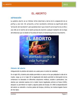 Jesteban Página 1
EL ABORTO 2015
EL ABORTO
DEFINICIÓN
La palabra aborto es un término latino (abortus) y deriva de la composición de un
prefijo y una raíz: Ab: privación y ortus: nacimiento; entonces su significado sería
"privación del nacimiento"; pero podemos decir que el aborto es la muerte de un niño o
una niña en el vientre de la madre producido durante cualquier momento de la etapa
del embarazo que va desde la fecundación hasta el momentos previos al nacimiento.
Historia del aborto
Antiguamente la práctica del aborto era usado para el control de natalidad.
En el siglo XIX, el aborto solo estaba permitido en casos en los que peligraba la vida de la
madre, luego ya en el siglo XX la legalización del aborto permitió la interrupción de los
embarazos no deseados en diferentes situaciones médicas, sociales o particulares. Los
abortos por voluntad expresa de la madre fueron legalizados primero en Rusia (1920);
después se permitieron en Japón y algunos países de Europa. En 1960 la despenalización
del aborto se extendió a muchos países de Europa y América, los motivos legales fueron
de tres tipos:
 