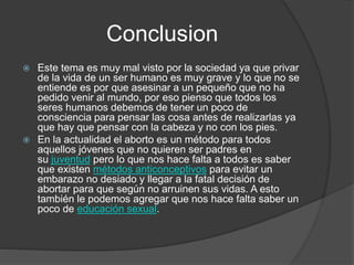 Conclusion
 Este tema es muy mal visto por la sociedad ya que privar
de la vida de un ser humano es muy grave y lo que no se
entiende es por que asesinar a un pequeño que no ha
pedido venir al mundo, por eso pienso que todos los
seres humanos debemos de tener un poco de
consciencia para pensar las cosa antes de realizarlas ya
que hay que pensar con la cabeza y no con los pies.
 En la actualidad el aborto es un método para todos
aquellos jóvenes que no quieren ser padres en
su juventud pero lo que nos hace falta a todos es saber
que existen métodos anticonceptivos para evitar un
embarazo no desiado y llegar a la fatal decisión de
abortar para que según no arruinen sus vidas. A esto
también le podemos agregar que nos hace falta saber un
poco de educación sexual.
 