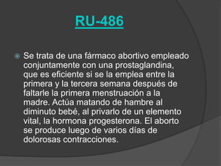 RU-486
 Se trata de una fármaco abortivo empleado
conjuntamente con una prostaglandina,
que es eficiente si se la emplea entre la
primera y la tercera semana después de
faltarle la primera menstruación a la
madre. Actúa matando de hambre al
diminuto bebé, al privarlo de un elemento
vital, la hormona progesterona. El aborto
se produce luego de varios días de
dolorosas contracciones.
 
