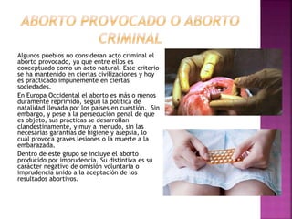 Algunos pueblos no consideran acto criminal el
aborto provocado, ya que entre ellos es
conceptuado como un acto natural. Este criterio
se ha mantenido en ciertas civilizaciones y hoy
es practicado impunemente en ciertas
sociedades.
En Europa Occidental el aborto es más o menos
duramente reprimido, según la política de
natalidad llevada por los países en cuestión. Sin
embargo, y pese a la persecución penal de que
es objeto, sus prácticas se desarrollan
clandestinamente, y muy a menudo, sin las
necesarias garantías de higiene y asepsia, lo
cual provoca graves lesiones o la muerte a la
embarazada.
Dentro de este grupo se incluye el aborto
producido por imprudencia. Su distintiva es su
carácter negativo de omisión voluntaria o
imprudencia unido a la aceptación de los
resultados abortivos.
 