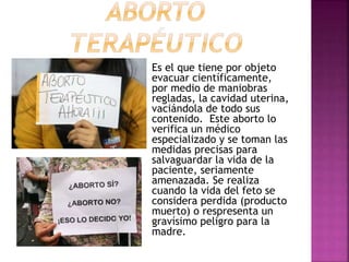 Es el que tiene por objeto
evacuar científicamente,
por medio de maniobras
regladas, la cavidad uterina,
vaciándola de todo sus
contenido. Este aborto lo
verifica un médico
especializado y se toman las
medidas precisas para
salvaguardar la vida de la
paciente, seriamente
amenazada. Se realiza
cuando la vida del feto se
considera perdida (producto
muerto) o respresenta un
gravísimo peligro para la
madre.
 