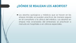 ¿DÓNDE SE REALIZAN LOS ABORTOS?
 Los abortos quirúrgicos y médicos que se hacen en las
etapas iniciales se pueden practicar de manera segura
en el consultorio o la clínica del médico. Los abortos en
etapas más avanzadas del embarazo se practican a
menudo en hospitales o en clínicas especiales.
 