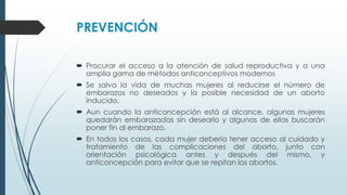 PREVENCIÓN
 Procurar el acceso a la atención de salud reproductiva y a una
amplia gama de métodos anticonceptivos modernos
 Se salva la vida de muchas mujeres al reducirse el número de
embarazos no deseados y la posible necesidad de un aborto
inducido.
 Aun cuando la anticoncepción está al alcance, algunas mujeres
quedarán embarazadas sin desearlo y algunas de ellas buscarán
poner fin al embarazo.
 En todos los casos, cada mujer debería tener acceso al cuidado y
tratamiento de las complicaciones del aborto, junto con
orientación psicológica antes y después del mismo, y
anticoncepción para evitar que se repitan los abortos.
 