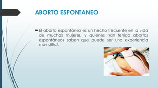 ABORTO ESPONTANEO
 El aborto espontáneo es un hecho frecuente en la vida
de muchas mujeres, y quienes han tenido abortos
espontáneos saben que puede ser una experiencia
muy difícil.
 