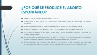 ¿POR QUÉ SE PRODUCE EL ABORTO
ESPONTÁNEO?
 Se produce un aborto espontáneo cuando:
 El embrión o feto tiene un cromosoma que hace que se desarrolle de forma
anormal.
 Habitualmente ocurre al azar cuando el óvulo fertilizado se divide y crece.
 El riesgo de que una mujer tenga un aborto espontáneo aumenta con la edad.
 Los traumas severos y las infecciones muy graves también pueden provocar un
aborto espontáneo.
 Las anomalías en el útero, como el tejido cicatricial o los fibromas uterinos, pueden
producir abortos espontáneos tardíos, después del primer trimestre.
 El tabaquismo, el consumo de alcohol o cocaína y el consumo de grandes
cantidades de cafeína también se han relacionado con el aborto espontáneo.
 