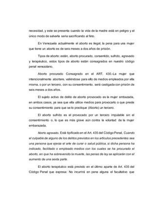 necesidad, y este se presenta cuando la vida de la madre está en peligro y el
único modo de salvarla seria sacrificando al feto.
En Venezuela actualmente el aborto es ilegal, la pena para una mujer
que tiene un aborto es de seis meses a dos años de prisión.
Tipos de aborto: están, aborto procurado, consentido, sufrido, agravado
y terapéutico, estos tipos de aborto están consagrados en nuestro código
penal venezolano.
Aborto procurado Consagrado en el ART. 430.-La mujer que
intencionalmente abortare, valiéndose para ello de medios empleados por ella
misma, o por un tercero, con su consentimiento, será castigada con prisión de
seis meses a dos años.
El sujeto activo de delito de aborto provocado es la mujer embazada,
en ambos casos, ya sea que ella utilice medios para provocarlo o que preste
su consentimiento para que se lo practique (Aborto) un tercero.
El aborto sufrido es el provocado por un tercero imputable sin el
consentimiento o, lo que es más grave aún contra la voluntad de la mujer
embarazada.
Aborto agravado. Está tipificado en el Art. 435 del Código Penal, Cuando
el culpable de alguno de los delitos previstos en los artículos precedentes sea
una persona que ejerza el arte de curar o salud pública, si dicha persona ha
indicado, facilitado o empleado medios con los cuales se ha procurado el
aborto, en que ha sobrevenido la muerte, las penas de ley se aplicarán con el
aumento de una sexta parte.
El aborto terapéutico está previsto en el último aparte de Art. 435 del
Código Penal que expresa: No incurrirá en pena alguna el facultativo que
 