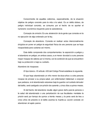 Conocimiento de aquellos extremos, especialmente, de la situación
objetiva de peligro concreto para la vida o la salud. Es un delito doloso, de
peligro individual concreto, se consuma por el hecho de no aportar el
numerario económico requerido para la subsistencia.
Concepto de omisión. Es una abstención de la gente que consiste en la
no ejecución de algo ordenado por la ley.
Concepto de abandono. Consiste en realizar actos intencionalmente
dirigidos en poner en peligro la seguridad física de una persona que se haya
incapacitada para cuidarse así mismo.
Este delito comprende dos comportamientos: la exposición a peligro y
el abandono en peligro, en ambos casos, a un menor de edad o a una persona
mayor incapaz de valerse por sí misma, con la condición de que se encuentren
bajo su protección o bajo su cuidado.
Abandono de incapaces
El tipo básico.- El artículo 435 del Código Penal establece lo siguiente.
El que haya abandonado un niño menor de doce años o a otra persona
incapaz de proveer a su propia salud, por enfermedad intelectual o corporal
que padezca, si el abandonado estuviese bajo la guarda o al cuidado del autor
del delito, será castigado con prisión de cuarenta y cinco días a quince meses.
Si del hecho del abandono resulta algún grave daño para la persona o
la salud del abandonado o una perturbación de sus facultades mentales la
prisión será por tiempo de quince a treinta meses; y la pena será de tres a
cinco años de presidio si el delito acarrea la muerte.La acción consiste en
abandonar al sujeto pasivo.
 