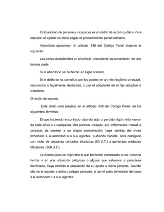 El abandono de personas incapaces es un delito de acción publica Para
enjuiciar al agente se debe seguir el procedimiento penal ordinario.
Abandono agravado.- El artículo 436 del Código Penal dispone lo
siguiente:
Las penas establecidas en el artículo precedente se aumentarán en una
tercera parte:
Si el abandono se ha hecho en lugar solitario.
Si el delito se ha cometido por los padres en un niño legítimo o natural,
reconocido o legalmente declarado, o por el adoptante en el hijo adoptivo o
viceversa.
Omisión de socorro:
Este delito está previsto en el artículo 438 del Código Penal, en los
siguientes términos:
El que habiendo encontrado abandonado o perdido algún niño menor
de siete años o a cualquiera otra persona incapaz, por enfermedad mental o
corporal, de proveer a su propia conservación, haya omitido dar aviso
inmediato a la autoridad o a sus agentes, pudiendo hacerla, será castigado
con multa de cincuenta unidades tributarias (50 U.T.) a quinientas unidades
tributarias (500 U.T.).
La misma pena se impondrá al que habiendo encontrado a una persona
herida o en una situación peligrosa o alguna que estuviere o pareciese
inanimada, haya omitido la prestación de su ayuda a dicha persona, cuando
ello no lo expone a daño o peligro personal, o dar el aviso inmediato del caso
a la autoridad o a sus agentes.
 