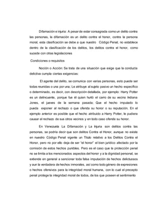 Difamación e injuria: A pesar de estar consagrada como un delito contra
las personas, la difamación es un delito contra el honor, contra la persona
moral, esta clasificación se debe a que nuestro Código Penal, no establece
dentro de la clasificación de los delitos, los delitos contra el honor, como
sucede con otras legislaciones
Condiciones o requisitos
Noción o Acción: Se trata de una situación que exige que la conducta
delictiva cumpla ciertas exigencias:
El agente del delito, se comunica con varias personas, esto puede ser
todas reunidas o una por una; Le atribuye al sujeto pasivo un hecho específico
o determinado, es decir, con descripción detallada, por ejemplo: Harry Potter
es un delincuente, porque fue él quien hurtó el carro de su vecino Indiana
Jones, el jueves de la semana pasada; Que el hecho imputado lo
pueda exponer al rechazo o que ofenda su honor o su reputación. En el
ejemplo anterior es posible que el hecho atribuido a Harry Potter, le pudiera
causar el rechazo de sus otros vecinos y en todo caso ofende su honor.
En Venezuela La Difamación y La Injuria son delitos contra las
personas, se podría decir que son delitos Contra el Honor, aunque no existe
en nuestro Código Penal vigente un Titulo relativo a los Delitos Contra el
Honor, pero no por ello deja de ser “el honor” el bien jurídico afectado por la
comisión de estos hechos punibles. Pero es el caso que la protección penal
no se limita a los mencionados aspectos del honor y a la dignidad personal, se
extiende en general a sancionar toda falsa imputación de hechos delictuosos
y aun la verdadera de hechos inmorales, así como todo género de expresiones
o hechos ofensivos para la integridad moral humana, con lo cual el precepto
penal protege la integridad moral de todos, de los que poseen el sentimiento
 