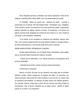 De la dignidad personal y disfrutan una buena reputación como de los
indignos y deshonrados, todos hallan en la Ley igual protección penal.
LA INJURIA: Delito de acción por instancia de parte previsto y
sancionado en el artículo 444 del Código Penal Venezolano que establece:
Todo individuo que en comunicación con varias personas, juntas o separadas,
hubiere ofendido de alguna manera el honor, la reputación o el decoro de
alguna persona será castigado con prisión de seis meses a un año y multa de
cincuenta a cien Unidades Tributarias.
Si el hecho se ha cometido en presencia del ofendido, aunque éste
solo, o por medio de algún escrito que se le hubiere dirigido, o en lugar público,
la pena podrá elevarse a una tercera parte de la pena a imponer
SEMEJANZAS ENTRE DIFAMACION E INJURIA
Ambas están tipificadas en el Código Penal Venezolano como delitos
que su accionar debe iniciarse por instancia de parte
Ambas van en detrimento o en ofensa del honor y la reputación de la
persona agraviada
Además de la prisión, ambas imponen penas pecuniarias.
Condiciones o requisitos:
Noción o Acción: Se trata de una situación que exige que la conducta
delictiva cumpla ciertas exigencias: El agente del delito, se comunica con
varias personas, esto puede ser todas reunidas o una por una, en incluso sólo
en presencia del ofendido; Le atribuye al sujeto pasivo una ofensa genérica.
Por ejemplo, Indiana Jones dijo a varios de sus vecinos que Harry Potter es
homosexual; Que el hecho imputado por el sujeto activo, ofenda al sujeto
pasivo en su honor o su reputación.
 