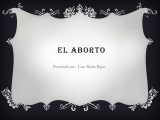 el aborto
Presentado por : Lina Riaño Rojas
 