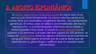 El aborto espontáneo o aborto natural es aquel que no es
provocado intencionalmente. La causa más frecuente es la
muerte fetal; por anomalías congénitas del feto, frecuentemente
genéticas. En otros casos se debe a anormalidades del tracto
reproductivo, o a enfermedades sistémicas de la madre o
enfermedades infecciosas. Cuando la edad gestacional es
superior a 22 semanas o el peso del feto supera los 500 gramos, se
habla de muerte fetal. Entre los signos y síntomas se encuentran el
sangrado transvaginal anormal, por el cual se tiene que ser
valorada por su ginecólogo y verificar que no queden restos
placentarios.
 