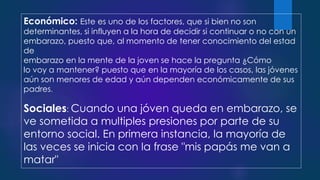 Económico: Este es uno de los factores, que si bien no son
determinantes, si influyen a la hora de decidir si continuar o no con un
embarazo, puesto que, al momento de tener conocimiento del estad
de
embarazo en la mente de la joven se hace la pregunta ¿Cómo
lo voy a mantener? puesto que en la mayoría de los casos, las jóvenes
aún son menores de edad y aún dependen económicamente de sus
padres.
Sociales: Cuando una jóven queda en embarazo, se
ve sometida a multiples presiones por parte de su
entorno social. En primera instancia, la mayoría de
las veces se inicia con la frase "mis papás me van a
matar"
 