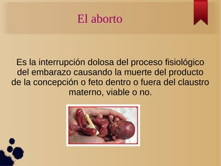 El aborto
Es la interrupción dolosa del proceso fisiológico
del embarazo causando la muerte del producto
de la concepción o feto dentro o fuera del claustro
materno, viable o no.
 