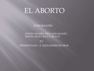 EL ABORTO
INTEGRANTES
EDWIN GRABIEL DELGADO MANZO
EDWIN ARLEY BACCA BRAVO
PRENSENTADO. A: ALEXANDER ESCOBAR
8-1
 