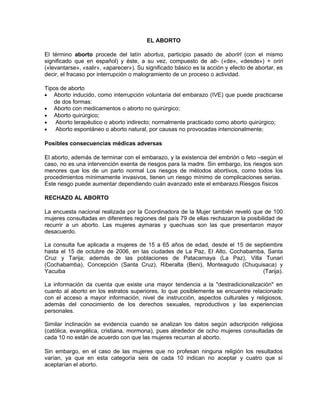 EL ABORTO
El término aborto procede del latín abortus, participio pasado de aborīrī (con el mismo
significado que en español) y éste, a su vez, compuesto de ab- («de», «desde») + oriri
(«levantarse», «salir», «aparecer»). Su significado básico es la acción y efecto de abortar, es
decir, el fracaso por interrupción o malogramiento de un proceso o actividad.
Tipos de aborto
• Aborto inducido, como interrupción voluntaria del embarazo (IVE) que puede practicarse
de dos formas:
• Aborto con medicamentos o aborto no quirúrgico;
• Aborto quirúrgico;
• Aborto terapéutico o aborto indirecto; normalmente practicado como aborto quirúrgico;
• Aborto espontáneo o aborto natural, por causas no provocadas intencionalmente;
Posibles consecuencias médicas adversas
El aborto, además de terminar con el embarazo, y la existencia del embrión o feto –según el
caso, no es una intervención exenta de riesgos para la madre. Sin embargo, los riesgos son
menores que los de un parto normal Los riesgos de métodos abortivos, como todos los
procedimientos mínimamente invasivos, tienen un riesgo mínimo de complicaciones serias.
Este riesgo puede aumentar dependiendo cuán avanzado este el embarazo.Riesgos físicos
RECHAZO AL ABORTO
La encuesta nacional realizada por la Coordinadora de la Mujer también reveló que de 100
mujeres consultadas en diferentes regiones del país 79 de ellas rechazaron la posibilidad de
recurrir a un aborto. Las mujeres aymaras y quechuas son las que presentaron mayor
desacuerdo.
La consulta fue aplicada a mujeres de 15 a 65 años de edad, desde el 15 de septiembre
hasta el 15 de octubre de 2006, en las ciudades de La Paz, El Alto, Cochabamba, Santa
Cruz y Tarija; además de las poblaciones de Patacamaya (La Paz), Villa Tunari
(Cochabamba), Concepción (Santa Cruz), Riberalta (Beni), Monteagudo (Chuquisaca) y
Yacuiba (Tarija).
La información da cuenta que existe una mayor tendencia a la "destradicionalización" en
cuanto al aborto en los estratos superiores, lo que posiblemente se encuentre relacionado
con el acceso a mayor información, nivel de instrucción, aspectos culturales y religiosos,
además del conocimiento de los derechos sexuales, reproductivos y las experiencias
personales.
Similar inclinación se evidencia cuando se analizan los datos según adscripción religiosa
(católica, evangélica, cristiana, mormona), pues alrededor de ocho mujeres consultadas de
cada 10 no están de acuerdo con que las mujeres recurran al aborto.
Sin embargo, en el caso de las mujeres que no profesan ninguna religión los resultados
varían, ya que en esta categoría seis de cada 10 indican no aceptar y cuatro que sí
aceptarían el aborto.
 