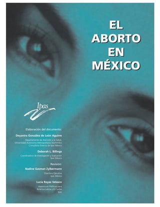 EL
ABORTO
EN
MÉXICO
Elaboración del documento:
Deyanira González de León Aguirre
Departamento de Atención a la Salud,
Universidad Autónoma Metropolitana Xochimilco
Consultora Externa de Ipas México
Deborah L. Billings
Coordinadora de Investigación y Evaluación
Ipas México
Revisión:
Nadine Gasman Zylbermann
Directora Ejecutiva
Ipas México
Lucía Rayas Velasco
Asesora en Políticas para
América Latina y El Caribe
Ipas
EL
ABORTO
EN
MÉXICO
 