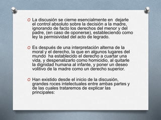 O La discusión se cierne esencialmente en dejarle
el control absoluto sobre la decisión a la madre,
ignorando de facto los derechos del menor y del
padre, (en caso de oponerse), estableciendo como
ley la permisividad del acto de legrado.
O Es después de una interpretación alterna de la
moral y el derecho, la que en algunos lugares del
mundo ha establecido el derecho a cuartar una
vida, y despenalizarlo como homicidio, al quitarle
la dignidad humana al infante, y poner un deseo
volitivo de la madre como un derecho superior.
O Han existido desde el inicio de la discusión,
grandes roces intelectuales entre ambas partes y
de las cuales trataremos de explicar las
principales:
 