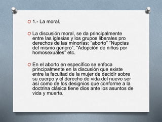 O 1.- La moral.
O La discusión moral, se da principalmente
entre las iglesias y los grupos liberales pro
derechos de las minorías: “aborto” “Nupcias
del mismo genero”, “Adopción de niños por
homosexuales” etc.
O En el aborto en específico se enfoca
principalmente en la discusión que existe
entre la facultad de la mujer de decidir sobre
su cuerpo y el derecho de vida del nuevo ser
así como de los designios que conforme a la
doctrina clásica tiene dios ante los asuntos de
vida y muerte.
 