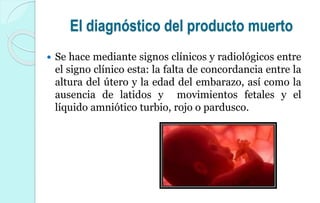 El diagnóstico del producto muerto
 Se hace mediante signos clínicos y radiológicos entre
el signo clínico esta: la falta de concordancia entre la
altura del útero y la edad del embarazo, así como la
ausencia de latidos y movimientos fetales y el
líquido amniótico turbio, rojo o pardusco.
 