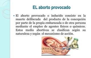 EL aborto provocado
 El aborto provocado o inducido consiste en la
muerte deliberada del producto de la concepción
por parte de la propia embarazada o de otra persona
mediante el empleo de agentes físicos o químicos.
Estos medio abortivos se clasifican según su
naturaleza y según el mecanismo de acción.
 