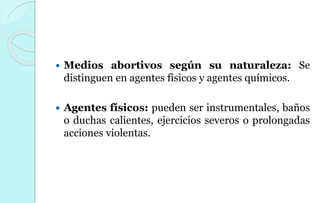  Medios abortivos según su naturaleza: Se
distinguen en agentes físicos y agentes químicos.
 Agentes físicos: pueden ser instrumentales, baños
o duchas calientes, ejercicios severos o prolongadas
acciones violentas.
 
