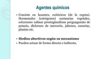 Agentes químicos
 Consiste en laxantes, oxitócicos (de la ergota).
Hormonales (estrógenos) sustancias vegetales,
soluciones salinas prostaglandinas perganganato de
potasio, dicloruro de mercurio, jabones, esencias,
plantas etc.
 Medios abortivos según su mecanismo
 Pueden actuar de forma directa e indirecta.
 