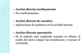  Acción directa medicamento
 Por medicamentos.
 Acción directa de caustico
 Aplicaciones de químicos en la cavidad uterina.
 Acción directa operatoria
 Es el método más empleado consiste en dilatar el
cuello del útero romper las membranas y evacuar el
contenido.
 