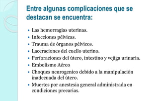 Entre algunas complicaciones que se
destacan se encuentra:
 Las hemorragias uterinas.
 Infecciones pélvicas.
 Trauma de órganos pélvicos.
 Laceraciones del cuello uterino.
 Perforaciones del útero, intestino y vejiga urinaria.
 Embolismo Aéreo
 Choques neurogenico debido a la manipulación
inadecuada del útero.
 Muertes por anestesia general administrada en
condiciones precarias.
 