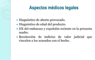 Aspectos médicos legales
 Diagnóstico de aborto provocado.
 Diagnóstico de edad del producto.
 DX del embarazo y expulsión reciente en la presunta
madre.
 Recolección de indicios de valor judicial que
vinculen a los acusados con el hecho.
 