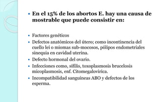  En el 15% de los abortos E. hay una causa de
mostrable que puede consistir en:
 Factores genéticos
 Defectos anatómicos del útero; como incontinencia del
cuello leí o miomas sub-mocosos, pólipos endometriales
sinequia en cavidad uterina.
 Defecto hormonal del ovario.
 Infecciones como, sífilis, toxoplasmosis brucelosis
micoplasmosis, enf. Citomegalovirica.
 Incompatibilidad sanguíneas ABO y defectos de los
esperma.
 