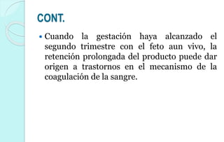 CONT.
 Cuando la gestación haya alcanzado el
segundo trimestre con el feto aun vivo, la
retención prolongada del producto puede dar
origen a trastornos en el mecanismo de la
coagulación de la sangre.
 