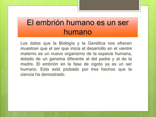 El embrión humano es un ser
humano
Los datos que la Biología y la Genética nos ofrecen
muestran que el ser que inicia el desarrollo en el vientre
materno es un nuevo organismo de la especie humana,
dotado de un genoma diferente al del padre y al de la
madre. El embrión en la fase de cigoto ya es un ser
humano. Esto está probado por tres hechos que la
ciencia ha demostrado.
 