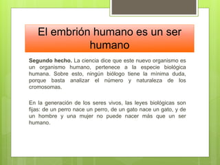 El embrión humano es un ser
humano
Segundo hecho. La ciencia dice que este nuevo organismo es
un organismo humano, pertenece a la especie biológica
humana. Sobre esto, ningún biólogo tiene la mínima duda,
porque basta analizar el número y naturaleza de los
cromosomas.
En la generación de los seres vivos, las leyes biológicas son
fijas: de un perro nace un perro, de un gato nace un gato, y de
un hombre y una mujer no puede nacer más que un ser
humano.
 