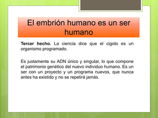 El embrión humano es un ser
humano
Tercer hecho. La ciencia dice que el cigoto es un
organismo programado.
Es justamente su ADN único y singular, lo que compone
el patrimonio genético del nuevo individuo humano. Es un
ser con un proyecto y un programa nuevos, que nunca
antes ha existido y no se repetirá jamás.
 