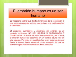 El embrión humano es un ser
humano
Es necesario aclarar que desde el momento de la concepción lo
que podemos apreciar en todo momento es una continuidad en
el desarrollo.
El desarrollo cuantitativo y diferencial del embrión es un
perfecto continuum, NO HAY SALTOS NI MUTACIONES O
CAMBIOS DE LA ESPECIE, sino una continuidad, por la cual,
el embrión humano se desarrolla en un hombre adulto y no en
otra especie. Por esto, sin posibilidad de error, estamos siempre
frente al mismo sujeto, desde el primer momento en que se
forma el cigoto hasta la conclusión de su ciclo vital.
 