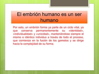 El embrión humano es un ser
humano
Por esto, un embrión forma ya parte de un ciclo vital, ya
que conserva permanentemente su «identidad»,
«individualidad» y «unicidad», manteniéndose siempre el
mismo e idéntico individuo a través de todo el proceso,
que comienza en la fusión de los gametos y se dirige
hacia la complejidad de su forma.
 