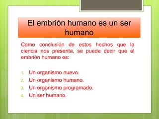 El embrión humano es un ser
humano
Como conclusión de estos hechos que la
ciencia nos presenta, se puede decir que el
embrión humano es:
1. Un organismo nuevo.
2. Un organismo humano.
3. Un organismo programado.
4. Un ser humano.
 