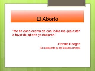 El Aborto
“Me he dado cuenta de que todos los que están
a favor del aborto ya nacieron.”
-Ronald Reagan
(Ex presidente de los Estados Unidos)
 